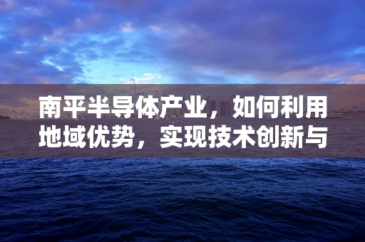 南平半导体产业，如何利用地域优势，实现技术创新与产业升级？