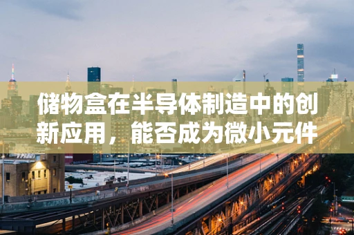 储物盒在半导体制造中的创新应用，能否成为微小元件的守护者？