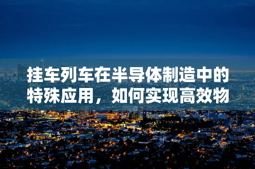 挂车列车在半导体制造中的特殊应用，如何实现高效物流与洁净环境的平衡？