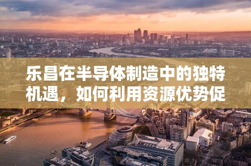 乐昌在半导体制造中的独特机遇，如何利用资源优势促进产业升级？