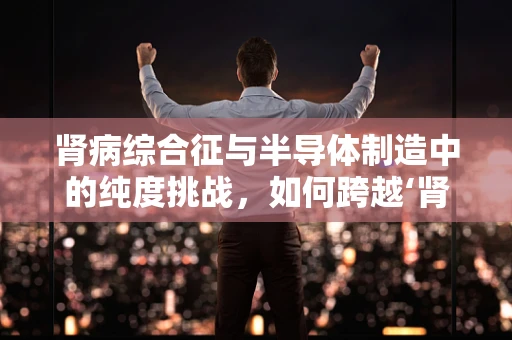 肾病综合征与半导体制造中的纯度挑战，如何跨越‘肾’与‘硅’的边界？