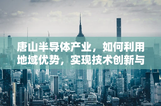 唐山半导体产业，如何利用地域优势，实现技术创新与绿色发展？