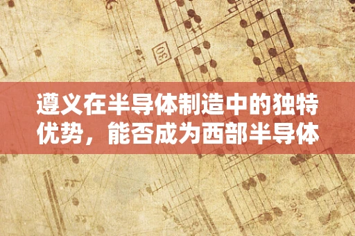 遵义在半导体制造中的独特优势，能否成为西部半导体产业的新高地？