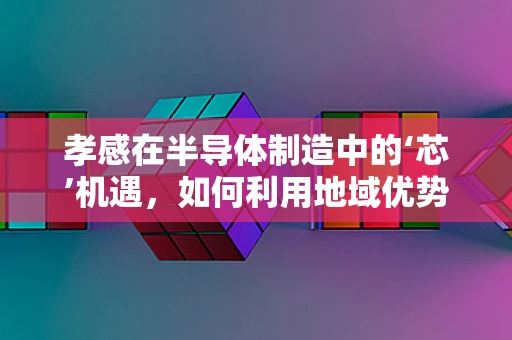 孝感在半导体制造中的‘芯’机遇，如何利用地域优势促进产业发展？