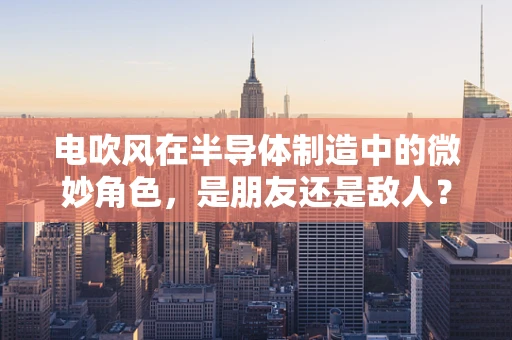 电吹风在半导体制造中的微妙角色，是朋友还是敌人？
