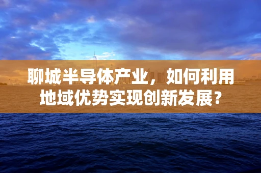 聊城半导体产业，如何利用地域优势实现创新发展？