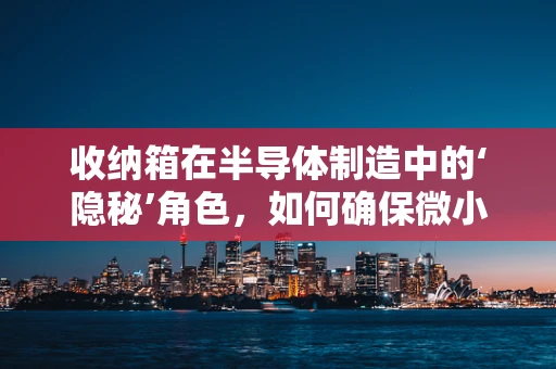 收纳箱在半导体制造中的‘隐秘’角色，如何确保微小颗粒的‘归位’？