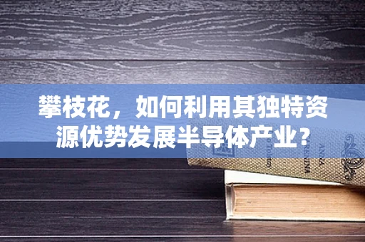 攀枝花，如何利用其独特资源优势发展半导体产业？