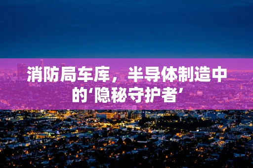 消防局车库，半导体制造中的‘隐秘守护者’