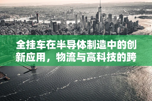 全挂车在半导体制造中的创新应用，物流与高科技的跨界融合