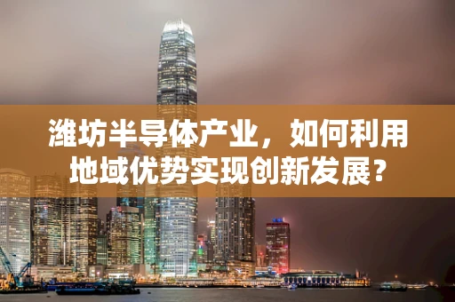 潍坊半导体产业，如何利用地域优势实现创新发展？