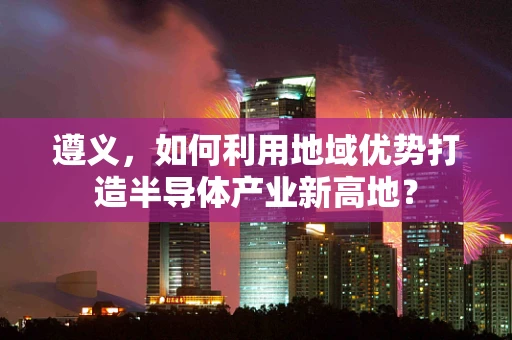 遵义，如何利用地域优势打造半导体产业新高地？