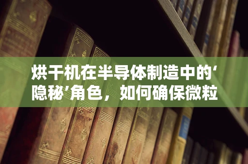 烘干机在半导体制造中的‘隐秘’角色，如何确保微粒控制与洁净度？