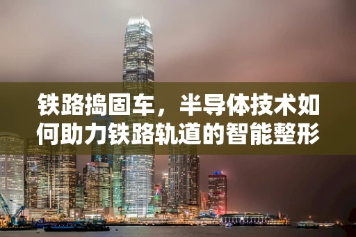 铁路捣固车，半导体技术如何助力铁路轨道的智能整形师？
