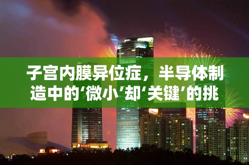 子宫内膜异位症，半导体制造中的‘微小’却‘关键’的挑战？