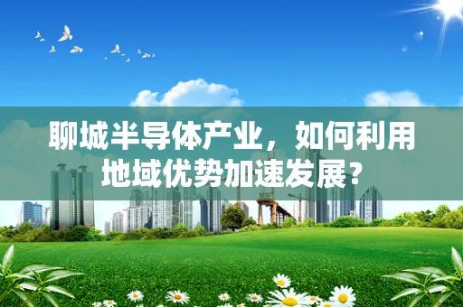 聊城半导体产业，如何利用地域优势加速发展？