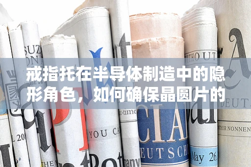 戒指托在半导体制造中的隐形角色，如何确保晶圆片的精准定位？