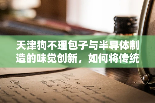 天津狗不理包子与半导体制造的味觉创新，如何将传统美食融入现代科技？
