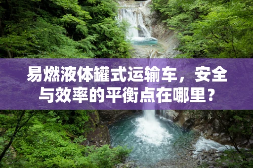 易燃液体罐式运输车，安全与效率的平衡点在哪里？
