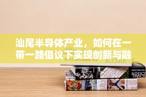 汕尾半导体产业，如何在一带一路倡议下实现创新与融合？