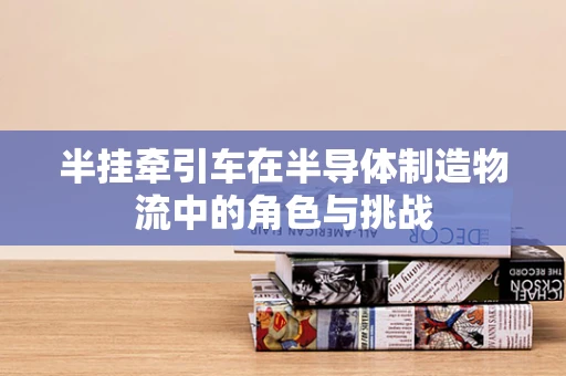 半挂牵引车在半导体制造物流中的角色与挑战