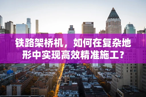 铁路架桥机，如何在复杂地形中实现高效精准施工？