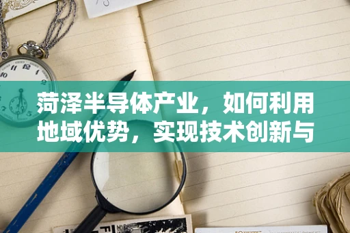 菏泽半导体产业，如何利用地域优势，实现技术创新与产业升级？
