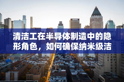 清洁工在半导体制造中的隐形角色，如何确保纳米级洁净？