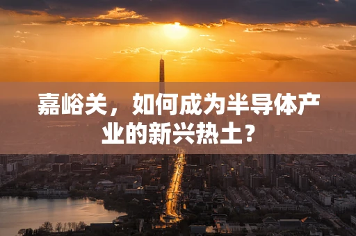 嘉峪关，如何成为半导体产业的新兴热土？