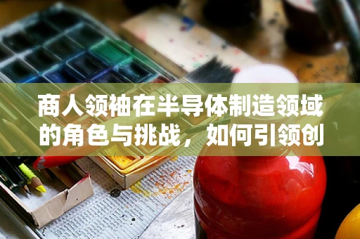商人领袖在半导体制造领域的角色与挑战，如何引领创新与可持续发展？