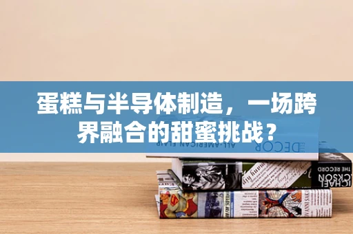 蛋糕与半导体制造，一场跨界融合的甜蜜挑战？
