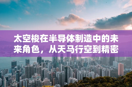 太空梭在半导体制造中的未来角色，从天马行空到精密制造的飞跃？
