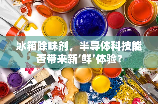 冰箱除味剂，半导体科技能否带来新‘鲜’体验？