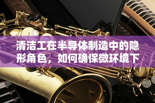 清洁工在半导体制造中的隐形角色，如何确保微环境下的极致洁净？