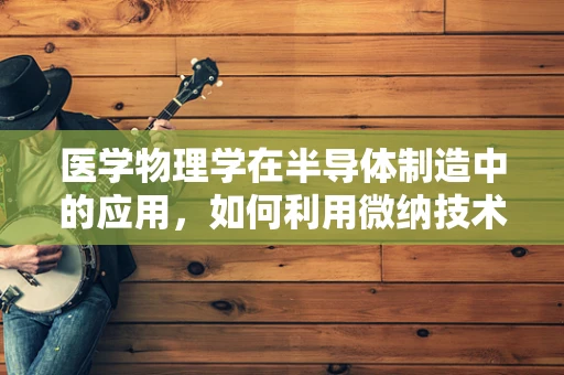 医学物理学在半导体制造中的应用，如何利用微纳技术促进医疗创新？