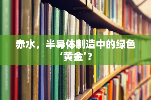 赤水，半导体制造中的绿色‘黄金’？