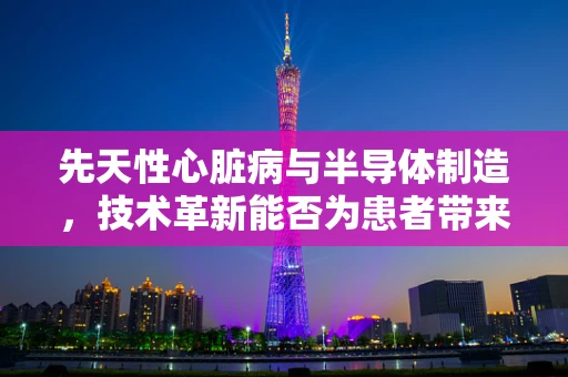 先天性心脏病与半导体制造，技术革新能否为患者带来‘心’生？