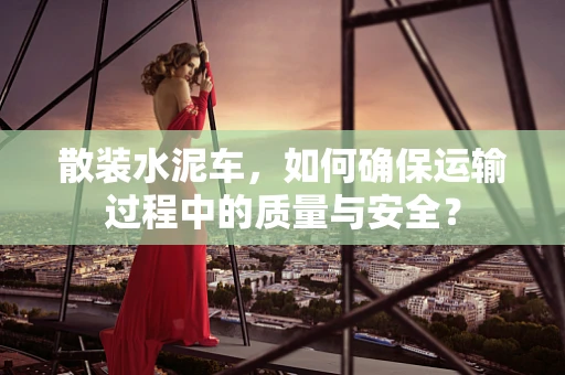 散装水泥车，如何确保运输过程中的质量与安全？