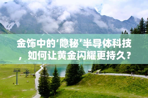 金饰中的‘隐秘’半导体科技，如何让黄金闪耀更持久？