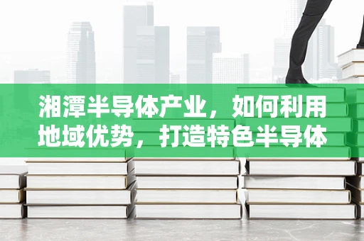 湘潭半导体产业，如何利用地域优势，打造特色半导体制造基地？
