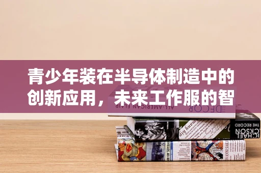 青少年装在半导体制造中的创新应用，未来工作服的智能新风尚？