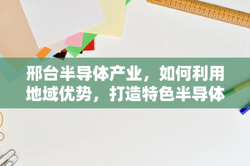邢台半导体产业，如何利用地域优势，打造特色半导体制造集群？