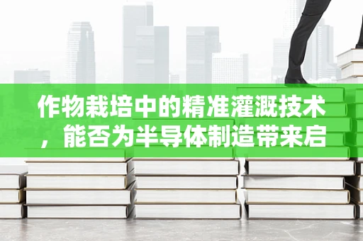 作物栽培中的精准灌溉技术，能否为半导体制造带来启示？