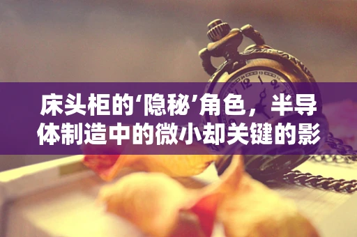 床头柜的‘隐秘’角色，半导体制造中的微小却关键的影响