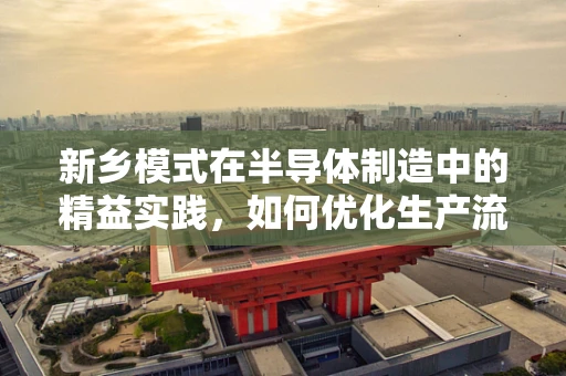 新乡模式在半导体制造中的精益实践，如何优化生产流程以提升效率？