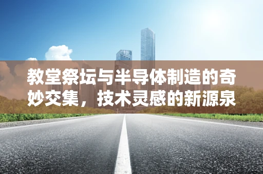 教堂祭坛与半导体制造的奇妙交集，技术灵感的新源泉？