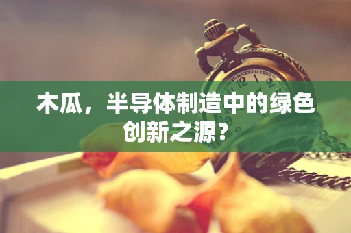 木瓜，半导体制造中的绿色创新之源？