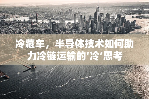 冷藏车，半导体技术如何助力冷链运输的‘冷’思考