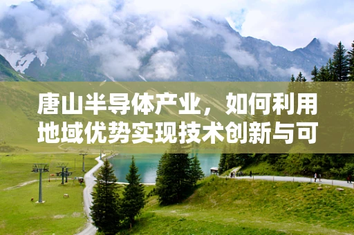 唐山半导体产业，如何利用地域优势实现技术创新与可持续发展？
