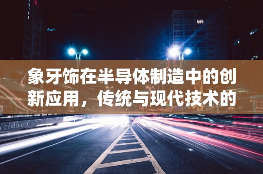 象牙饰在半导体制造中的创新应用，传统与现代技术的跨界融合